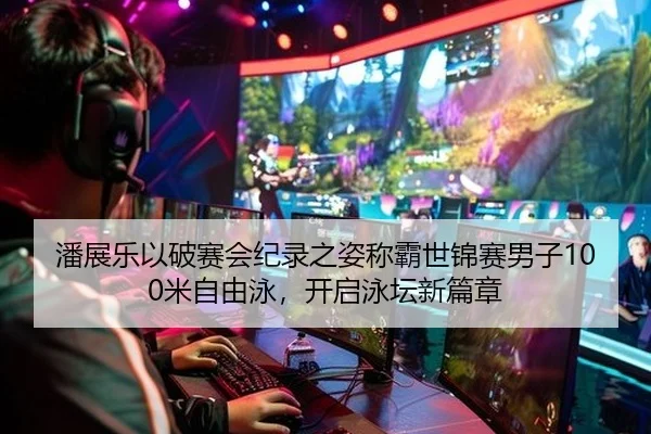 潘展乐以破赛会纪录之姿称霸世锦赛男子100米自由泳，开启泳坛新篇章